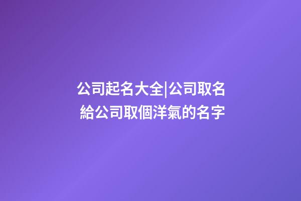 公司起名大全|公司取名 給公司取個洋氣的名字-第1張-公司起名-玄機派